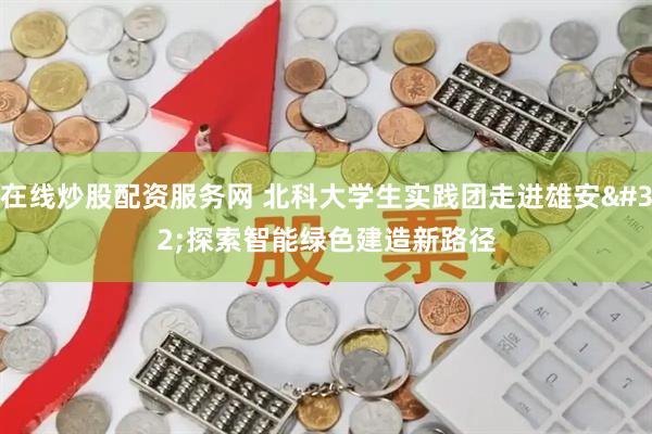 在线炒股配资服务网 北科大学生实践团走进雄安 探索智能绿色建造新路径
