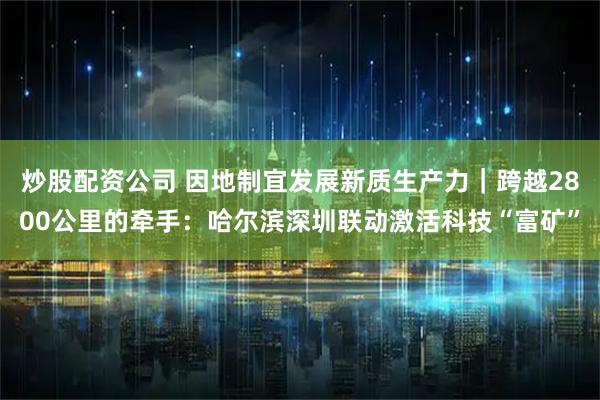 炒股配资公司 因地制宜发展新质生产力｜跨越2800公里的牵手：哈尔滨深圳联动激活科技“富矿”