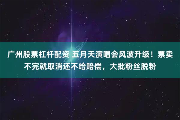 广州股票杠杆配资 五月天演唱会风波升级！票卖不完就取消还不给赔偿，大批粉丝脱粉