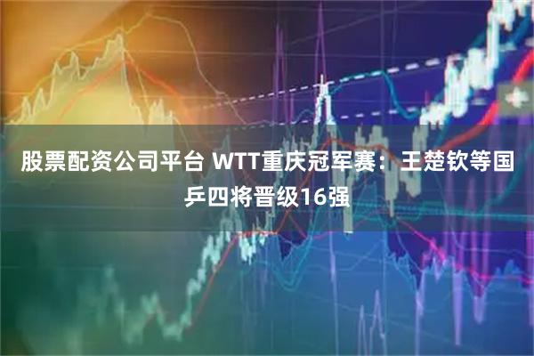 股票配资公司平台 WTT重庆冠军赛：王楚钦等国乒四将晋级16强