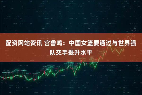 配资网站资讯 宫鲁鸣：中国女篮要通过与世界强队交手提升水平