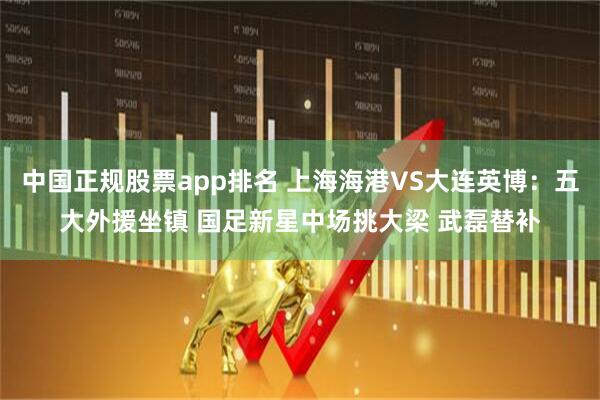 中国正规股票app排名 上海海港VS大连英博：五大外援坐镇 国足新星中场挑大梁 武磊替补
