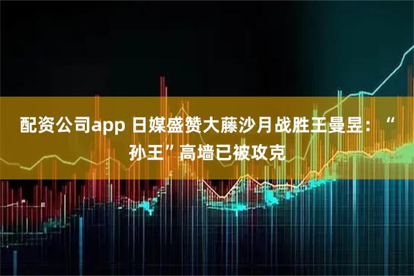 配资公司app 日媒盛赞大藤沙月战胜王曼昱：“孙王”高墙已被攻克